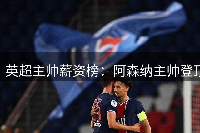 英超主帅薪资榜：阿森纳主帅登顶 蓝军新帅并列次席